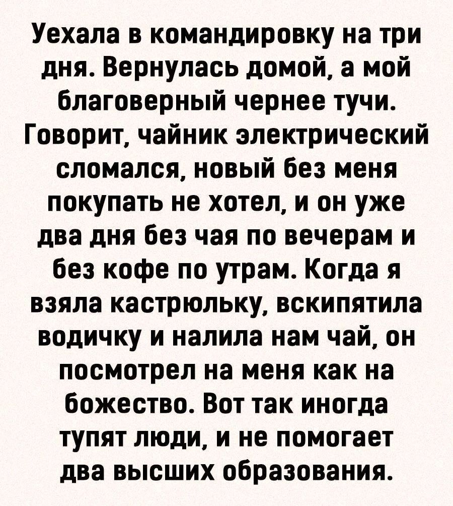 Уехала в командировку на три дня Вернулась домой а мой благоверный чернее тучи Говорит чайник электрический сломался новый без меня покупать не хотел и он уже два дня без чая по вечерам и без кофе по утрам Когда я взяла кастрюльку вскипятила водичку и налила нам чай он посмотрел на меня как на божество Вот так иногда тупят люди и не помогает два высших образования