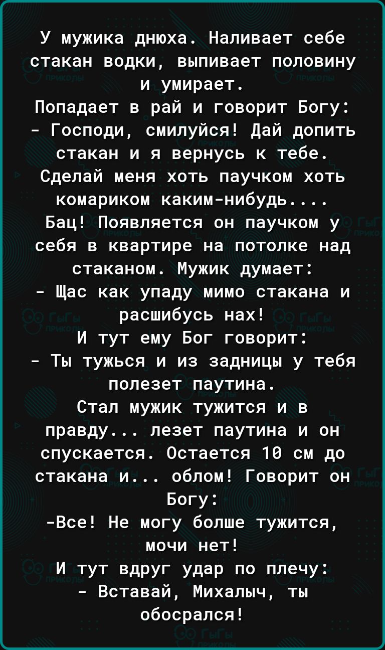 У мужика днюха Наливает себе стакан водки выпивает половину и умирает Попадает в рай и говорит Богу Господи смипуйся дай долить стакан и я вернусь к тебе Сделай меня хоть паучкои хоть комариком какимнибудь Бац Появляется он паучком у себя в квартире на потолке над стаканом Мужик думает Щас как упаду мимо стакана и расшибусь нах И тут ему Бог говорит Ты тужься и из задницы у тебя полезет паутина Ст