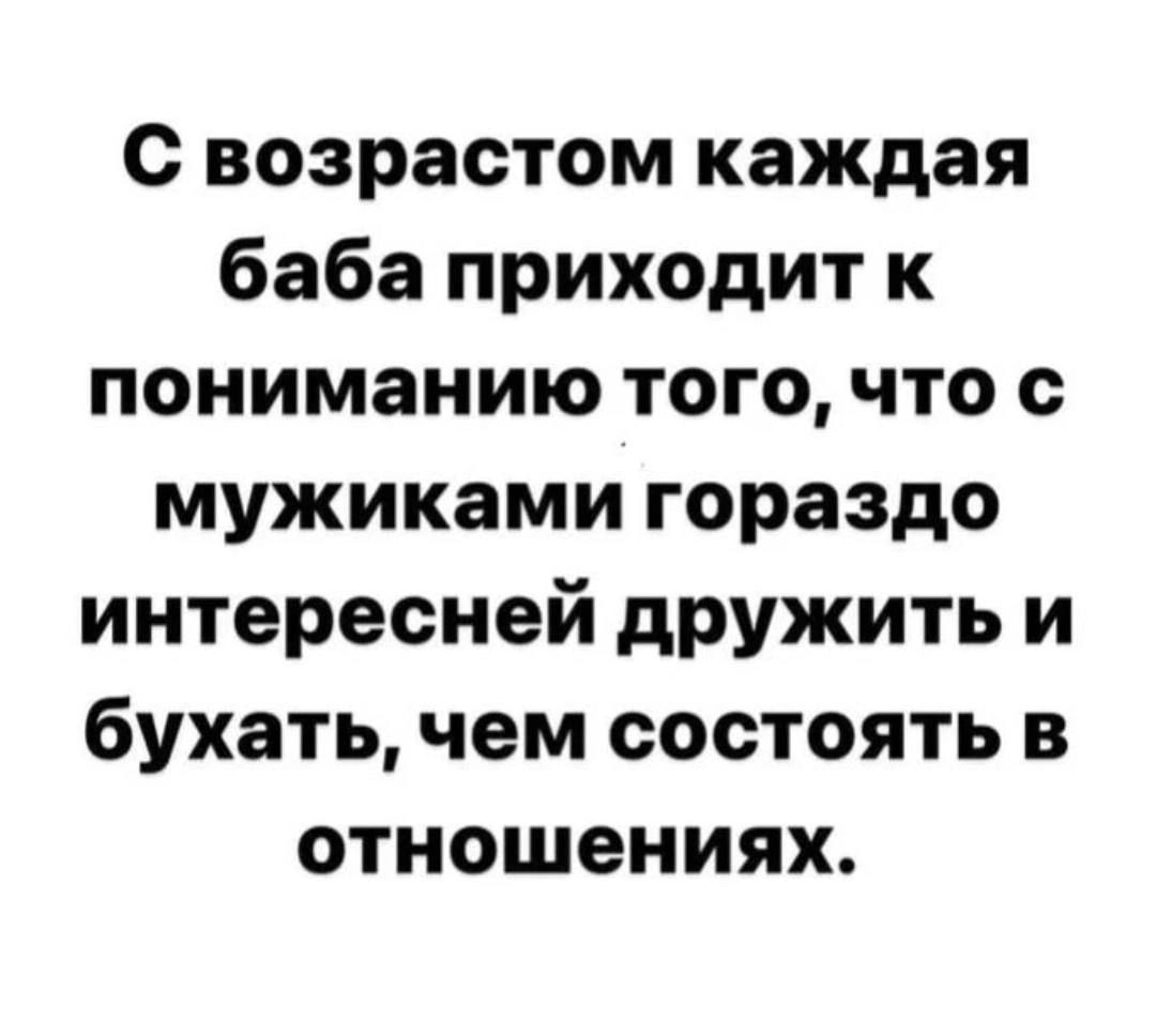 с возрастом каждая баба приходит к пониманию того что с мужиками гораздо интересней дружить и бухать чем состоять в отношениях
