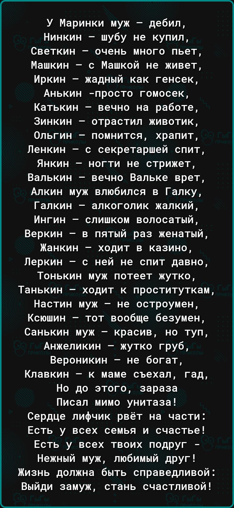 У Маринки муж дебил Нинкин шубу не купил Светкин очень много пьет Машкин с Машкой не живет Иркин жадный как генсек Анькин просто гоносек Катькин вечно на работе Зинкин отрастил животик Ольгин помнится храпит Пенкин секретаршей спит Янкин ногти не стрижет Валькин вечно Вальке врет Апкин муж влюбился в Галку Галкин алкоголик жалкий Ингин слишком волосатый Веркин в пятый раз женатый Жанкин ходит в ка