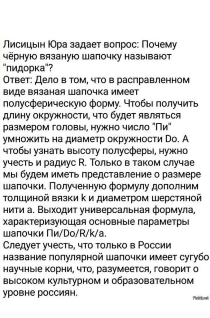 Лисицын Юра задает вопрос Почему чёрную вязаную шапочку называют пидорка Ответ дело в том что в расправленном виде вязаная шапочка имеет полусферическую форму Чтобы получить длину окружности что будет являться размером головы нужно число Пи умножить на диаметр окружности 00 А чтобы узнать высоту полусферы нужно учесть и радиус К Только в таком случае мы будем иметь представление о размере шапочки 