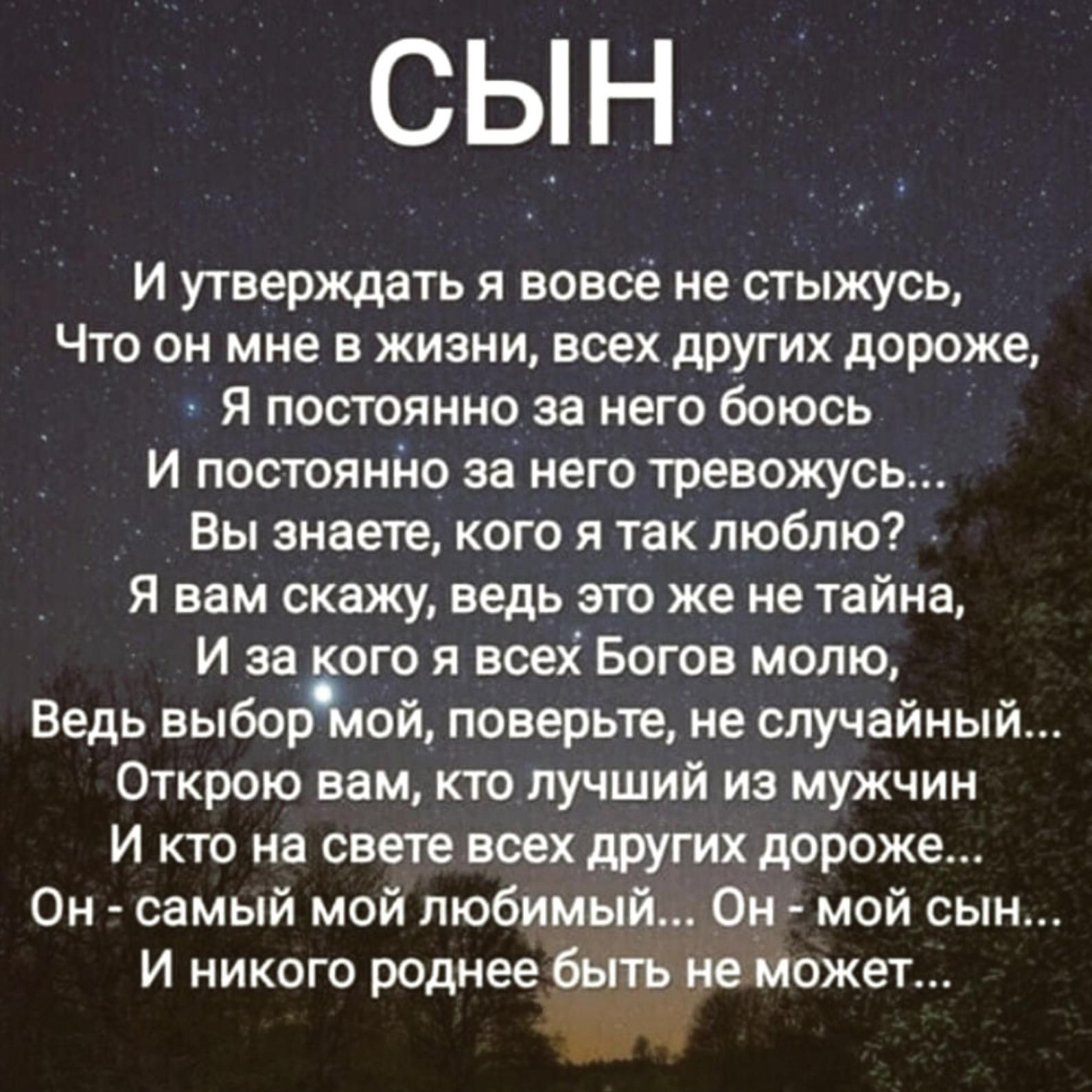 сын И утверждать я вовсе не стыжусь Что он мне в жизни всех других дороже я постоянно за него боюсь И постоянно за него тревожусь Вы знаете кого я так люблю Я вам скажу ведь это же не тайна И за ого я всех Богов молю Ведь выбор ой поверьте не случайный Открою вам кто лучший из мужчин И кто на свете всех других дороже Он самый мой любимый Он мой сын и никого роднее бытьие может