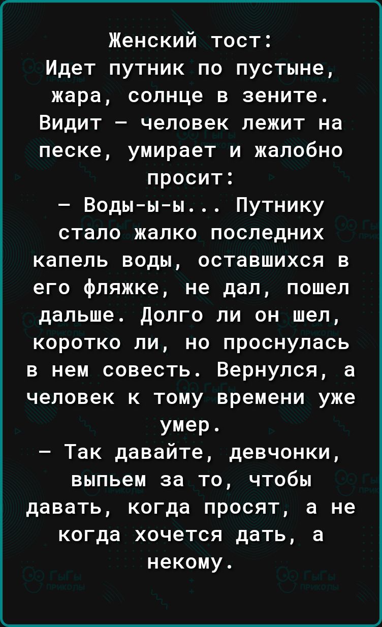Женский тост Идет путник по пустыне жара солнце в зените Видит человек лежит на песке умирает и жалобно просит Воды ы ы Путнику стало жалко последних капель воды оставшихся в его фляжке не дал пошел дальше долго ли он шел коротко ли но проснулась в нем совесть Вернулся а человек к тому времени уже умер Так давайте девчонки выпьем за то чтобы давать когда просят а не когда хочется дать а некому