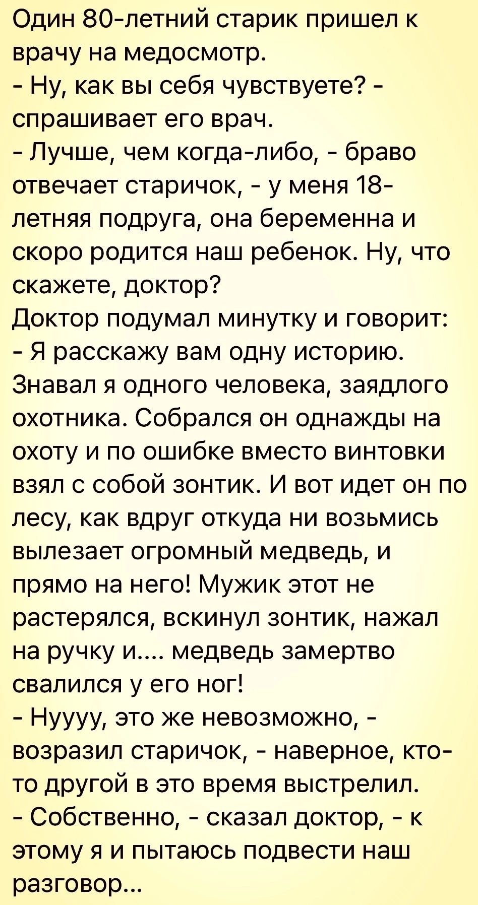 Один 80летний старик пришел к врачу на медосмотр Ну как вы себя чувствуете спрашивает его врач Лучше чем когдалибо браво отвечает старичок у меня 18 летняя подруга она беременна и скоро родится наш ребенок Ну что скажете доктор Доктор подумал минутку и говорит Я расскажу вам одну историю Знавал я одного человека заядлого охотника Собрался он однажды на охоту и по ошибке вместо винтовки взял с собо