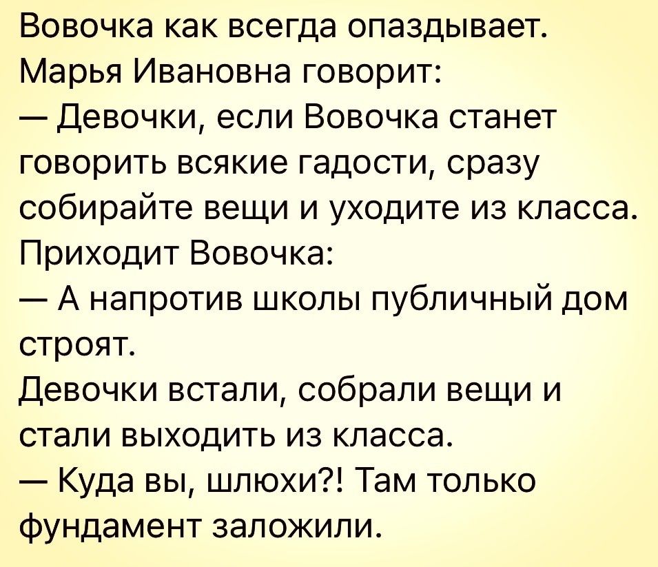 Вовочка как всегда опаздывает Марья Ивановна говорит Девочки если Вовочка станет говорить всякие гадости сразу собирайте вещи и уходите из класса Приходит Вовочка А напротив школы публичный дом строят Девочки встали собрали вещи и стали выходить из класса Куда вы шлюхи Там только фундамент заложили