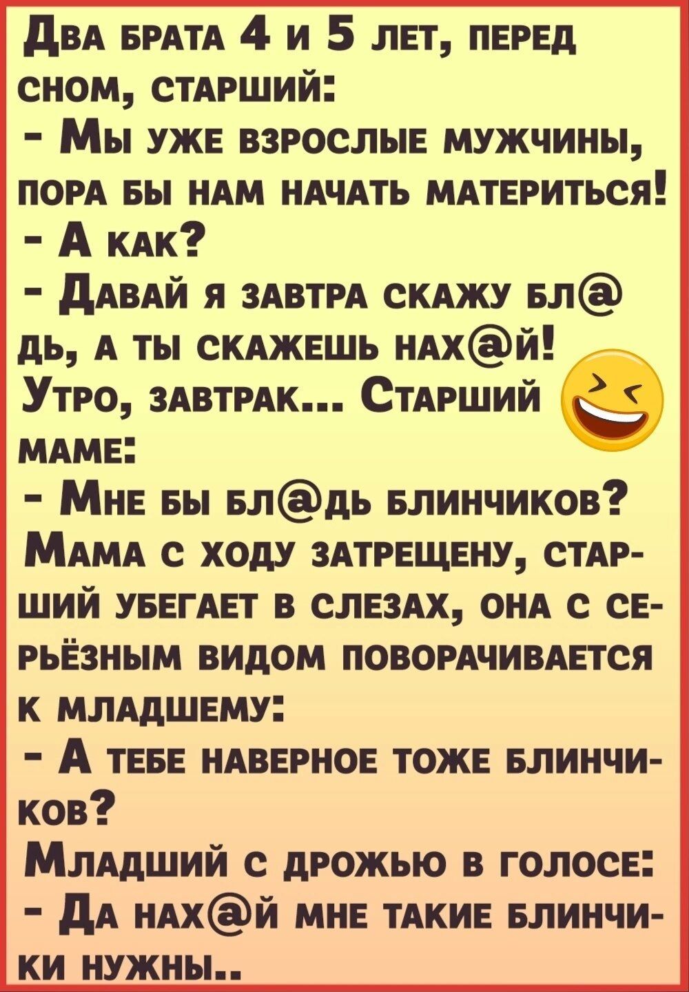 ди БРАТА 4 и 5 лет перед сном СТАРШИЙ Мы уже взрослые мужчины пом вы иАм иАчАть МАТЕРИТЬСЯ А КАК дАВАЙ я ЗАВТРА скджу БЛ дь А ты сКАжешь иАхй Утро ЗАВТРАК СтАрший в МАме Мне вы елдь елинчиков МАМА с ходу зпрещену СТАР ший увегАет в сле3Ах онд се рьезным видом повогАчимется к млядшему А теве иАверное тоже Блинчи ков Ммдший с дрожью в голосе дА иАхй мне тдкие Блинчи ки нужны