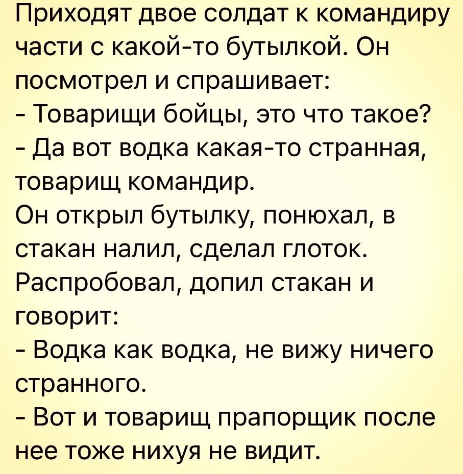 Приходят двое солдат к командиру части с какойто бутылкой Он посмотрел и спрашивает Товарищи бойцы это что такое Да вот водка какаято странная товарищ командир Он открыл бутылку понюхал в стакан налил сделал глоток Распробовал допил стакан и говорит Водка как водка не вижу ничего странного Вот и товарищ прапорщик после нее тоже нихуя не видит