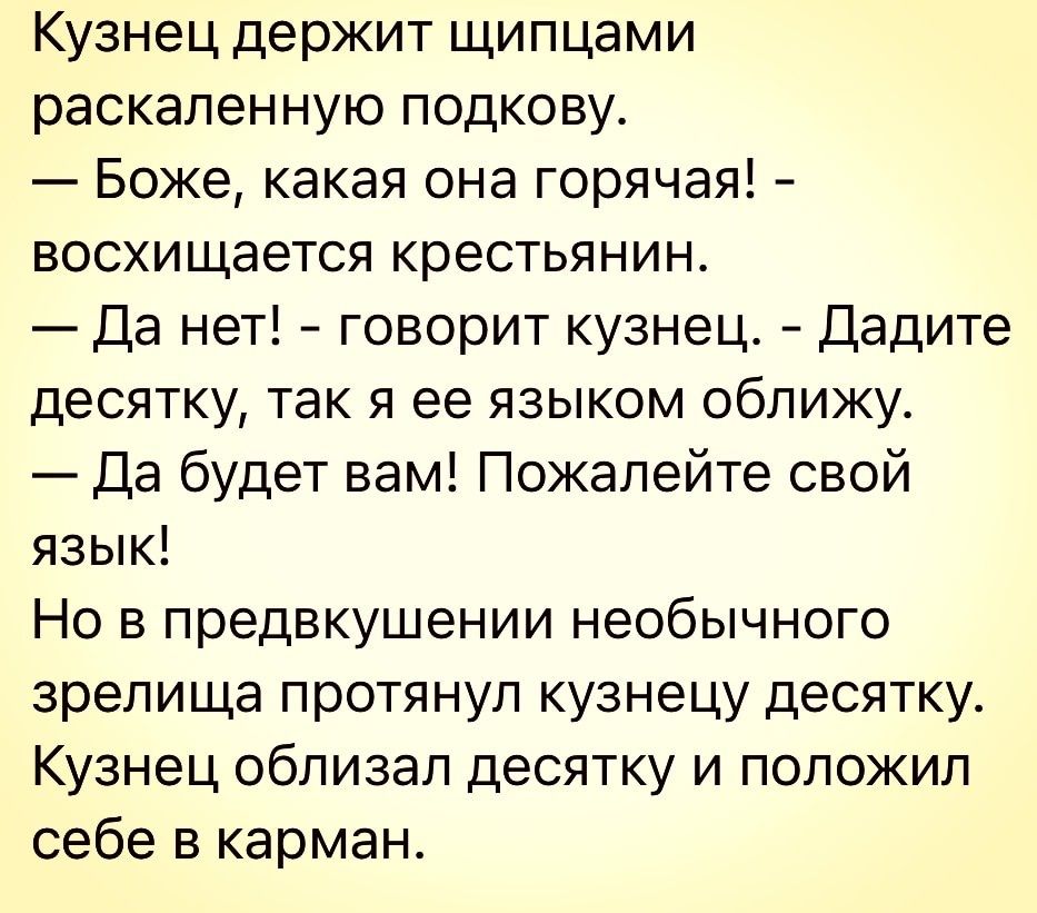 Кузнец держит щипцами раскаленную подкову Боже какая она горячая восхищается крестьянин Да нет говорит кузнец Дадите десятку так я ее языком оближу Да будет вам Пожалейте свой язык Но в предвкушении необычного зрелища протянул кузнецу десятку Кузнец облизал десятку и положил себе в карман