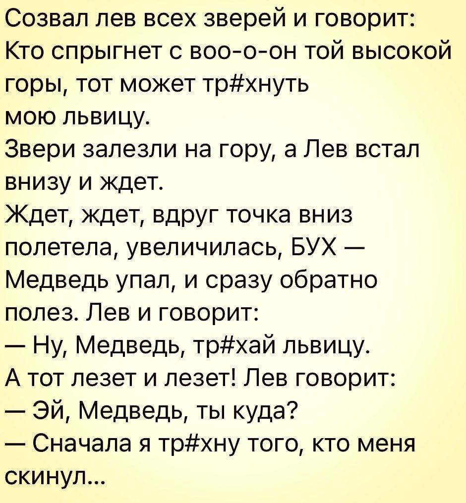 Созвал лев всех зверей и говорит Кто спрыгнет с воооон той высокой горы тот может трнуть мою львицу Звери залезли на гору 3 Лев встал внизу и ждет Ждет ждет вдруг точка вниз полетела увеличилась БУХ Медведь упал и сразу обратно полез Лев и говорит Ну Медведь трхай львицу А тот лезет и лезет Лев говорит Эй Медведь ты куда Сначала я трхну того кто меня скинул