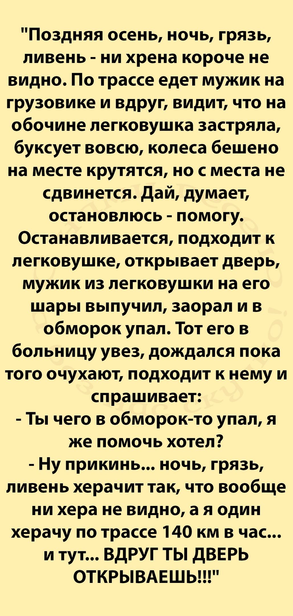 Поздняя осень ночь грязь ливень ни хрена короче не видно По трассе едет мужик на грузовике и вдруг видит что на обочине легковушка застряла буксует вовсю колеса бешено на месте крутятся но с места не сдвинется дай думает остановлюсь помогу Останавливается подходит к легковушке открывает дверь мужик из легковушки на его шары выпучил заорал и в обморок упал Тот его в больницу увез дождался пока того