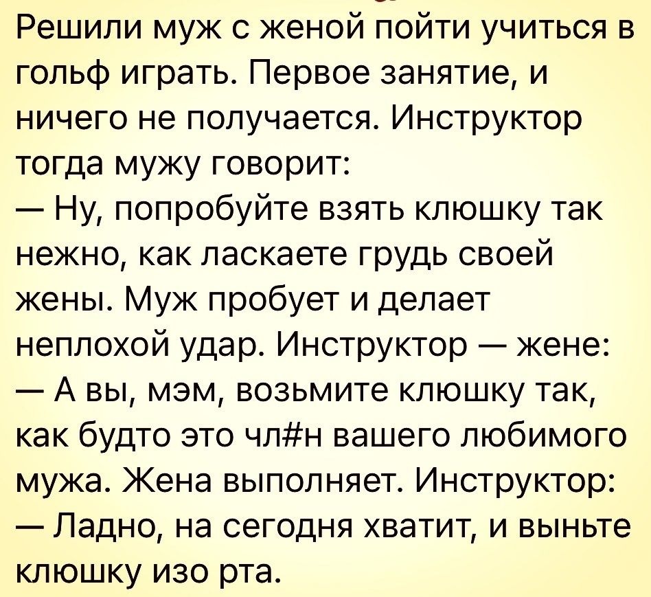 Решили муж с женой пойти учиться в гольф играть Первое занятие и ничего не получается Инструктор тогда мужу говорит Ну попробуйте взять клюшку так нежно как ласкаете грудь своей жены Муж пробует и делает неплохой удар Инструктор кене А вы мэм возьмите клюшку так как будто это члн вашего любимого мужа Жена выполняет Инструктор Ладно на сегодня хватит и выньте клюшку изо рта