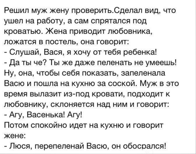 Решил муж жену проверитьСдепал вид что ушел на работу в сам спрятался под кроватью Жена приводит любовника ложатся в постель она говорит Слушай Вася я хочу от тебя ребенка Да ты че Ты же даже пеленать не умеешь Ну она чтобы себя показать запепвнала Васю и пошла на кухню за соской Муж в это время вылазит изчюд кровати подходит к любовнику склоняется над ним и говорит Ату Васвнька Агу Потом спокойно