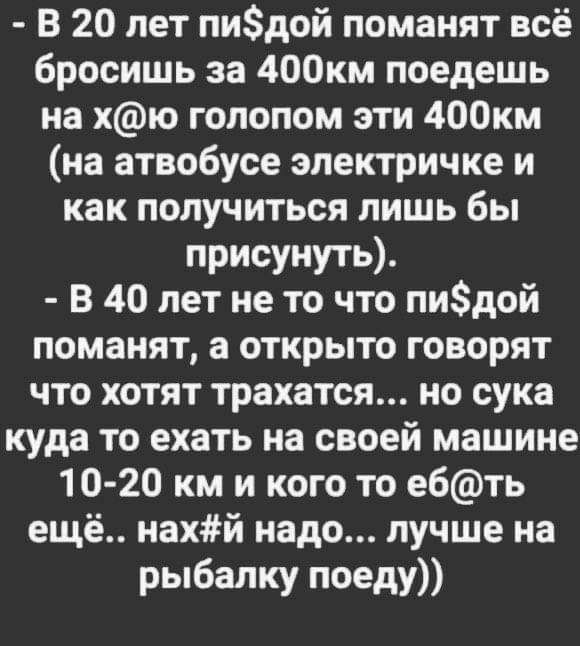 В 20 лет пидой поманит всё бросишь за 400км поедешь на хю галопом эти 400км на атвобусе электричке и как получиться лишь бы присунуть В 40 лет не то что пидой поманят а открыто говорят что хотят трахатся но сука куда то ехать на своей машине 10 20 км и кого то е6ть ещё нахй надо лучше на рыбалку поеду