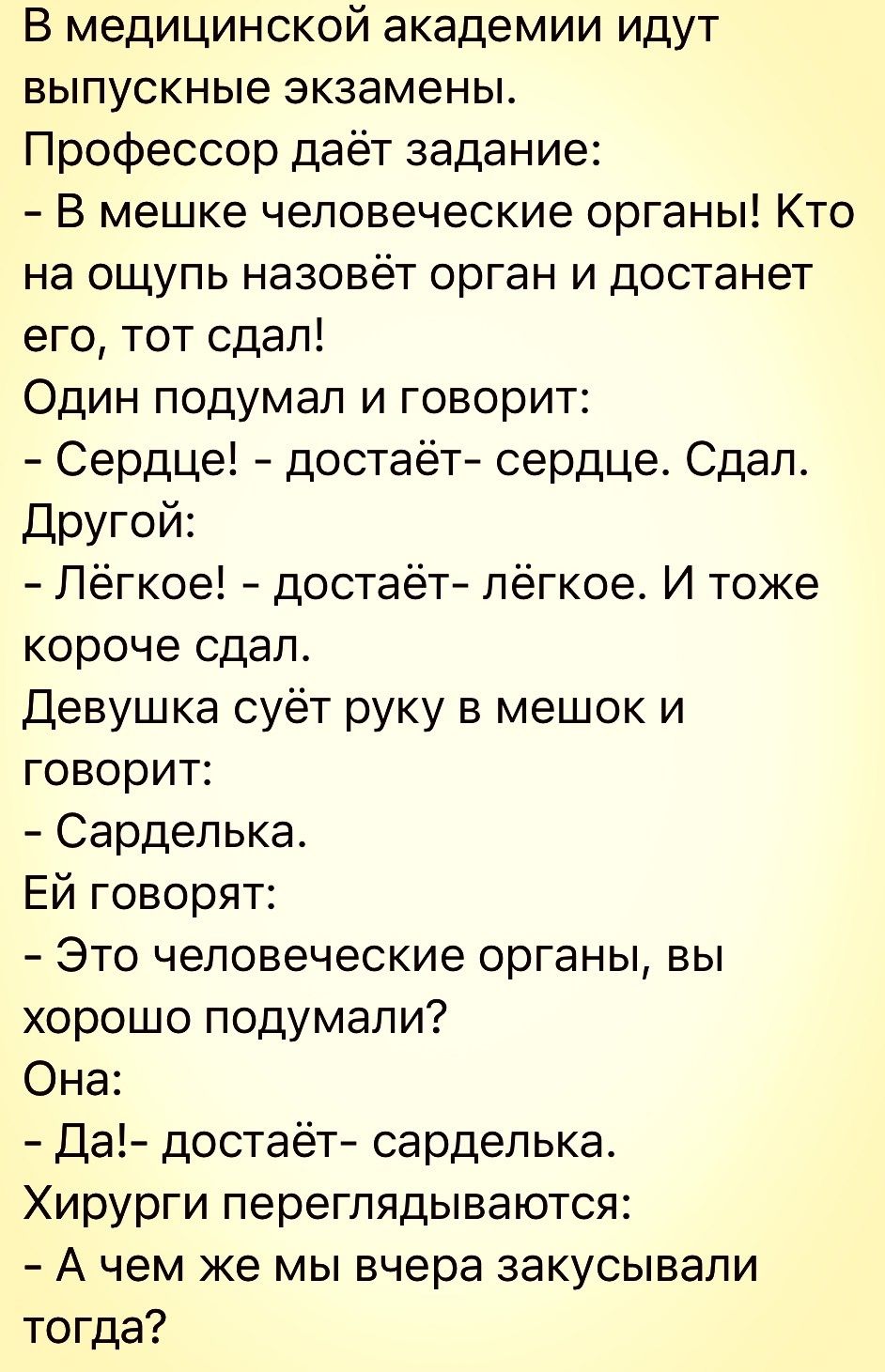 В медицинской академии идут выпускные экзамены Профессор даёт задание В мешке человеческие органы Кто на ощупь назовёт орган и достанет его тот сдал Один подумал и говорит Сердце достаёт сердце Сдал Другой Лёгкое достаёт лёгкое И тоже короче сдап Девушка суёт руку в мешок и говорит Сардепька Ей говорят Это человеческие органы вы хорошо подумали Она Да достаёт сарделька Хирурги переглядываются А че