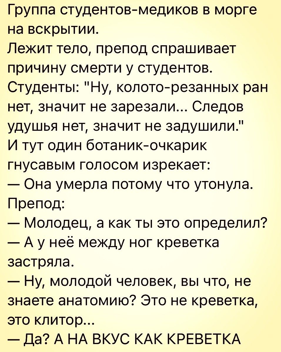 Группа студентовмедиков в морге на вскрытии Лежит тело препод спрашивает причину смерти у студентов Студенты Ну колоторезанных ран нет значит не зарезали Следов удушья нет значит не задушили И тут один ботаникочкарик гнусавым голосом изрекает Она умерла потому что утонула Препод Молодец а как ты это определил А у неё между ног креветка застряла Ну молодой человек вы что не знаете анатомию Это не к