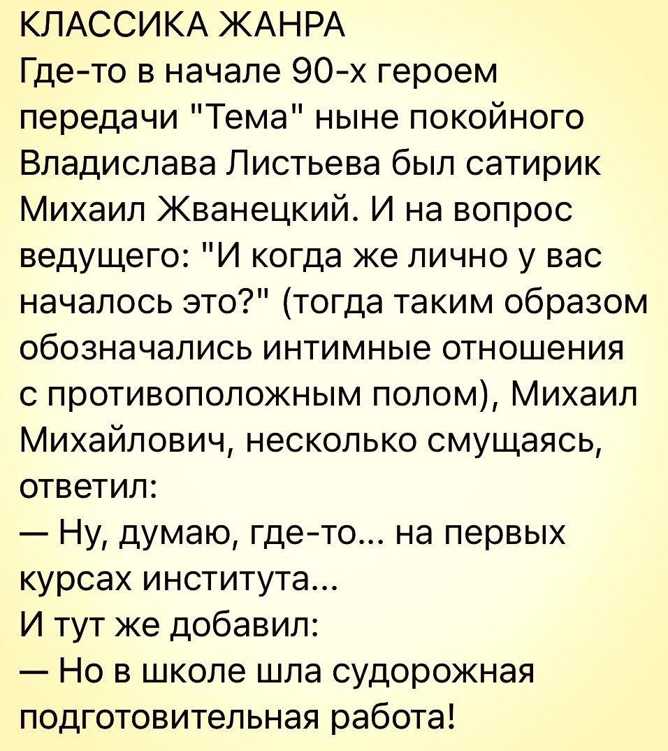 КЛАССИКА ЖАНРА Где то в начале 90 х героем передачи Тема ныне покойного Владислава Листьева был сатирик Михаил Жванецкий И на вопрос ведущего И когда же лично у вас началось это тогда таким образом обозначались интимные отношения с противоположным полом Михаил Михайлович несколько смущаясь ответил Ну думаю гдето на первых курсах института И тут же добавил Но в школе шпа судорожная подготовительная