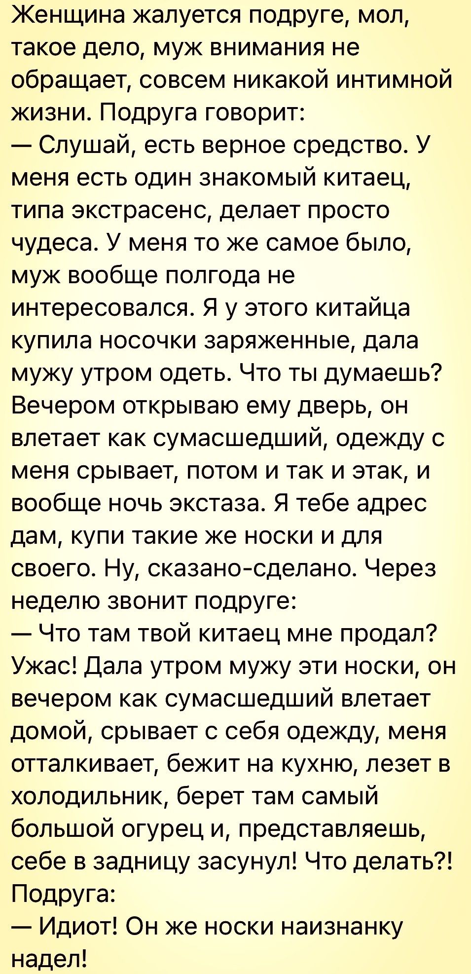 Женщина жалуется подруге мол такое дело муж внимания не обращает совсем никакой интимной жизни Подруга говорит Слушай есть верное средство У меня есть один знакомый китаец типа экстрасенс делает просто чудеса У меня то же самое было муж вообще полгода не интересовался Я у этого китайца купила носочки заряженные дала мужу утром одеть Что ты думаешь Вечером открываю ему дверь он влетает как сумасшед