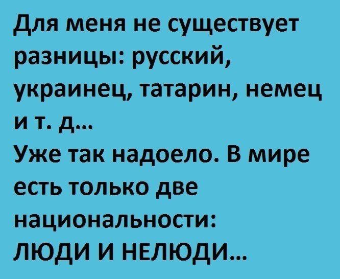 для меня не существует разницы русский украинец татарин немец и т д Уже так надоело В мире есть только две национальности ЛЮДИ И НЕЛЮДИ