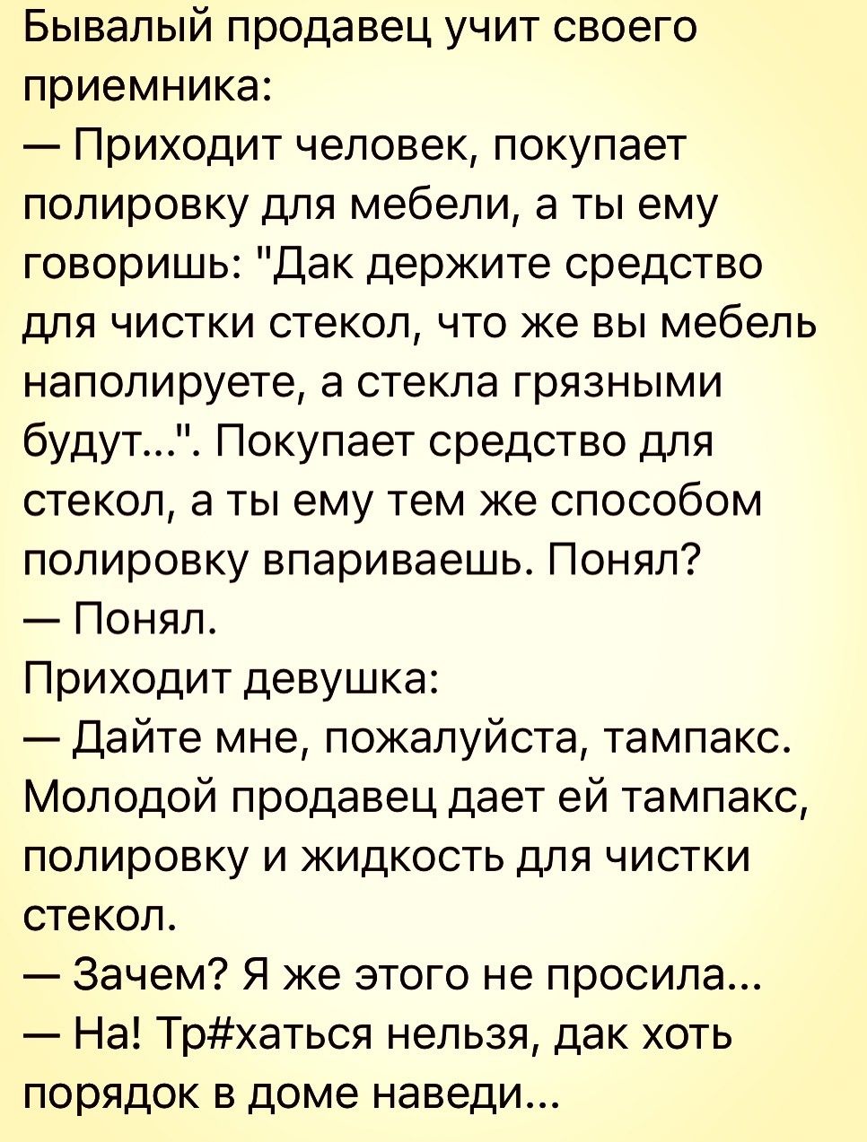 Бывалый продавец учит своего приемника Приходит человек покупает полировку для мебели а ты ему говоришь Дак держите средство ДЛЯ ЧИСТКИ стекол ЧТО же ВЫ мебель наполируете а стекла грязными будут Покупает средство для стекол в ты ему тем же способом полировку впариваешь Понял Понял Приходит девушка Дайте мне пожалуйста тампакс Молодой продавец дает ей тампакс ПОЛИРОВКУ И ЖИДКОСТЬ ДЛЯ ЧИСТКИ стекол