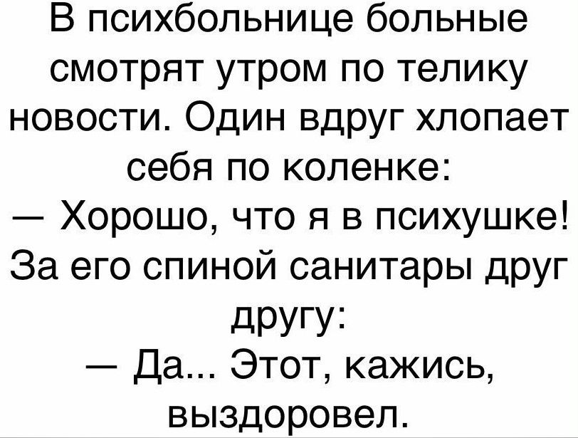 В психбольнице больные смотрят утром по телику новости Один вдруг хлопает себя по коленке Хорошо что я в психушке За его спиной санитары друг дРУГУі Да Этот кажись выздоровел