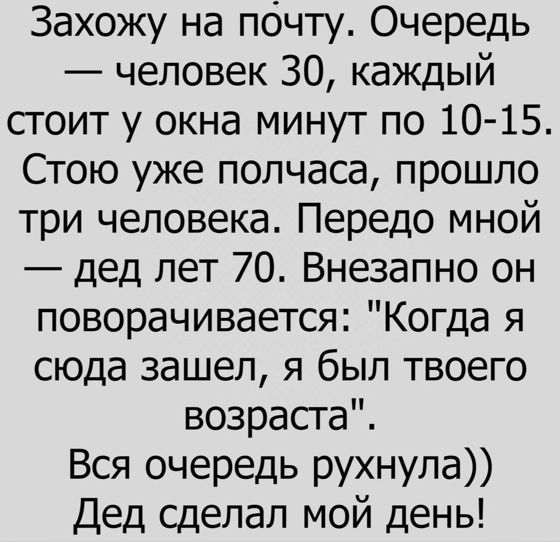 Захожу на почту Очередь человек 30 каждый стоит у окна минут по 10 15 Стою уже полчаса прошло три человека Передо мной дед лет 70 Внезапно он поворачивается Когда я сюда зашел я был твоего возрасга Вся очередь рухнула Дед сделал мой день