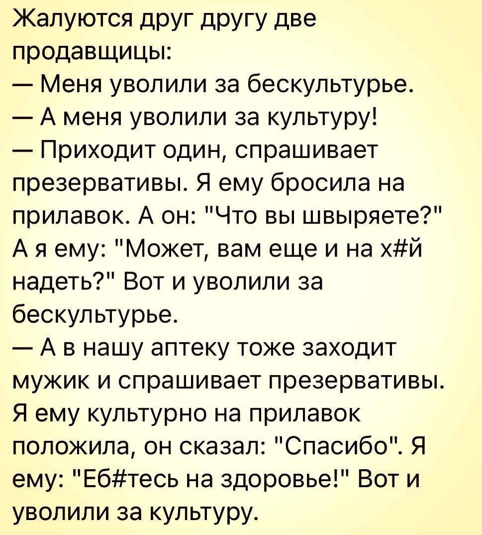 Жалуются друг другу две продавщицы Меня уволили за бескультурье А меня уволили за культуру Приходит один спрашивает презервативы Я ему бросила на прилавок А он Что вы швыряете А я ему Может вам еще и на хй надеть Вот и уволили за бескультурье А в нашу аптеку тоже заходит мужик и спрашивает презервативы Я ему культурно на прилавок положила он сказал Спасибо Я ему Ебтесь на здоровье Вот и уволили за