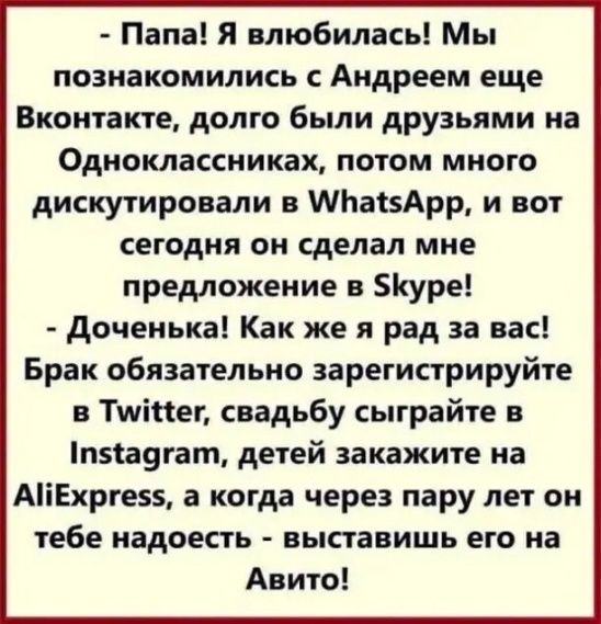 Папа Я влюбилась Мы познакомились с Андреем еще Вконтакте долго были друзьями на Одноклассниках потом много дискутировали в МЬасзАрр и вот сегодня он сделал мне предложение в уре доченька Как же я рад за вас Брак обязательно зарегистрируйте в Тшіпег свадьбу сыграйте в минутам детей закажите на АіЕхрге55 а когда через пару лет он тебе надоесть ВЫСТЗВИШЬ ЕГО на Авито