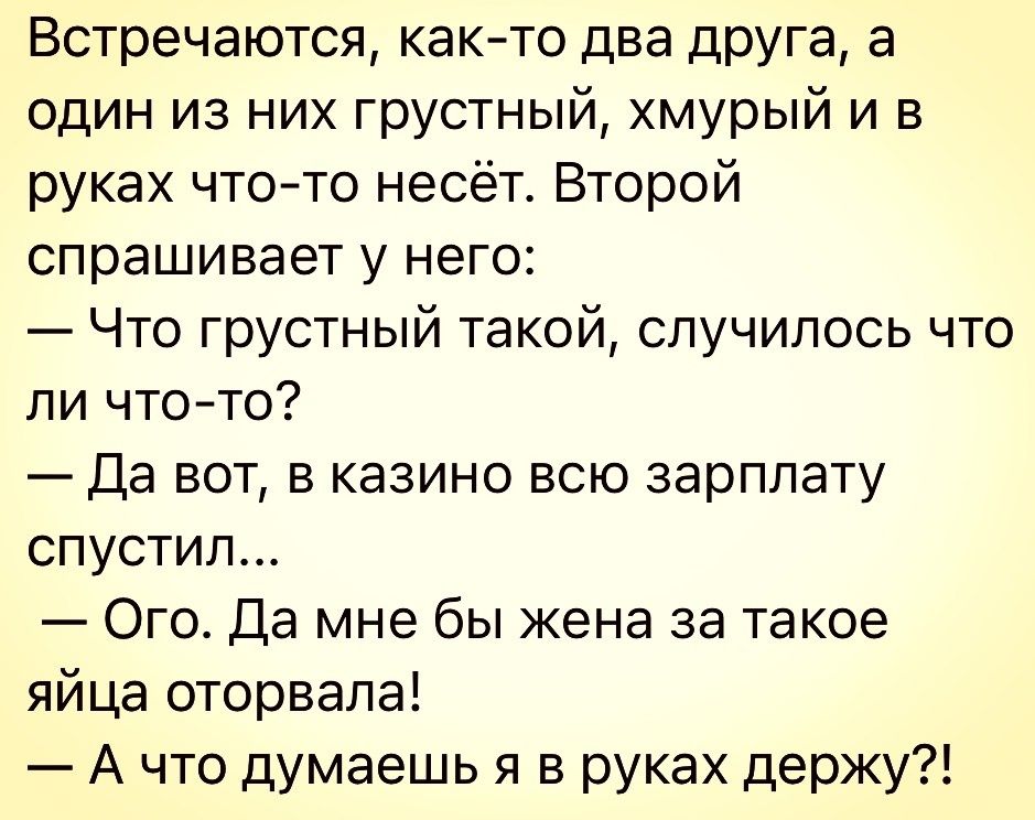 Встречаются как то два друга а один из них грустный хмурый и в руках чтото несёт Второй спрашивает у него Что грустный такой случилось что ли чтото Да вот в казино всю зарплату спустил Ого Да мне бы жена за такое яйца оторвала А что думаешь в руках держу