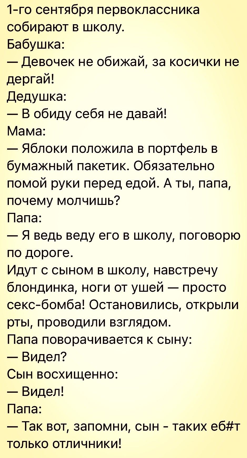 1 го сентября первоклассника собирают в школу Бабушка Девочек не обижай за косички не дергай Дедушка В обиду себя не давай Мама Яблоки положила в портфель в бумажный пакетик Обязательно помой руки перед едой А ты папа почему молчишь Папа Я ведь веду его в школу поговорю по дороге Идут с сыном в школу навстречу блондинка ноги от ушей просто сексбомба Остановились открыли рты проводили взглядом Папа