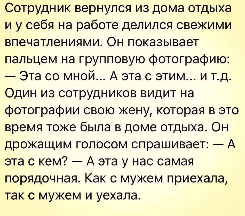Сотрудник вернулся из дома отдыха и у себя на работе делился свежими впечатлениями Он показывает пальцем на групповую фотографию Эта со мной А эта с этим и тд Один из сотрудников видит на фотографии свою жену которая в это время тоже была в доме отдыха Он дрожащим голосом спрашивает А эта с кем А эта у нас самая порядочная Как с мужем приехала так с мужем и уехала