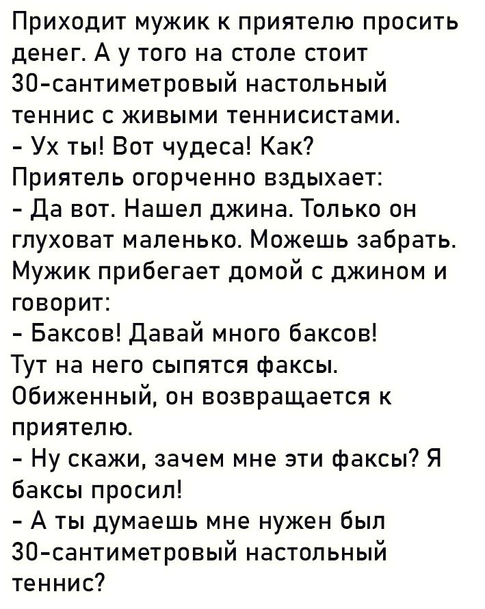 Приходит мужик к приятелю просить денег А у того на столе стоит ЗО сантиметровый настольный теннис с живыми теннисистами Ух ты Вот чудеса Как Приятель огорченно вздыхает Да вот Нашел джина Только он глуховат маленько Можешь забрать Мужик прибегает домой с джином и говорит Баксов давай много баксов Тут на него сыпятся факсы Обиженный он возвращается к приятелю Ну скажи зачем мне эти факсы Я баксы п