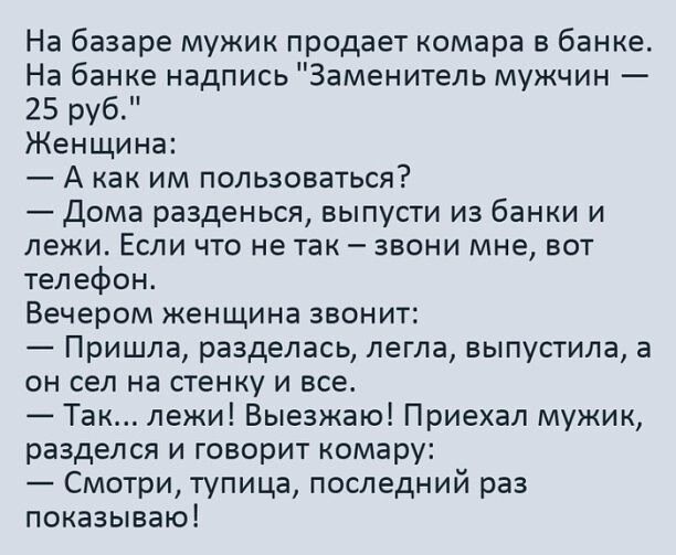 На базаре мужик продает камера в банке На банке надпись Заменитель мужчин 25 руб Женщина А как им пользоваться Дома разденься выпусти из банки и лежи Если что не так звони мне вот телефон Вечером женщина звонит Пришла разделась легла выпустила а он сел на стенку и все Так лежи Выезжаю Приехал мужик разделся и говорит комару Смотри тупица последний раз показываю