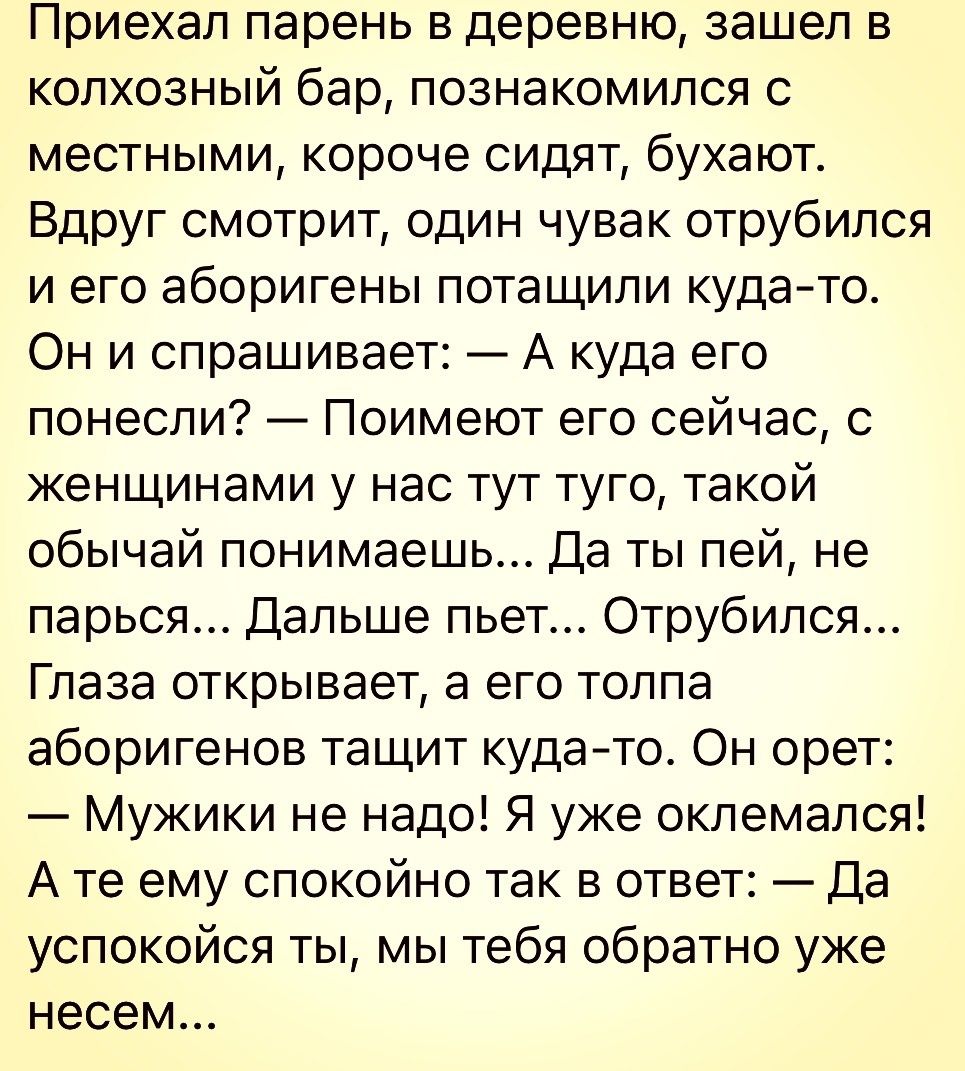 Приехал парень в деревню зашел в колхозный бар познакомился с местными короче сидят бухают Вдруг смотрит один чувак отрубипся и его аборигены потащили кудато Он и спрашивает А куда его понесли Поимеют его сейчас с женщинами у нас тут туго такой обычай понимаешь Да ты пей не парься Дальше пьет Отрубипся Глаза открывает а его толпа аборигенов тащит кудато Он орет Мужики не надо Я уже окпемался А те 