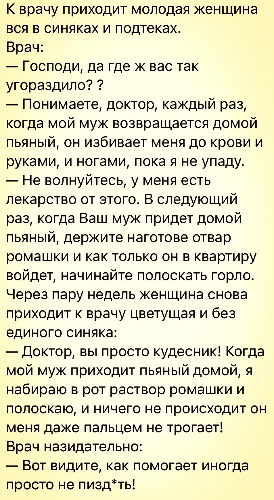 К врачу приходит молодая женщина вся в синяках и подтеках Врач Господи да где ж вас так угораздило Понимаете доктор каждый раз когда мой муж возвращается домой пьяный он избивает меня до крови и руками и ногами пока я не упаду Не волнуйтесь у меня есть лекарство от этого В следующий раз когда Ваш муж придет домой пьяный держите наготове отвар ромашки и как только он в квартиру войдет начинайте пол