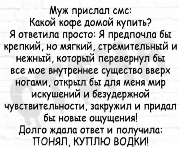 Муж прислал смс Какой кофе домой купить Я ответила просто Я предпочли бы крепкий но мягкий стремительный и нежный который перевернул бы все мое внутреннее существо вверх ногами открыл бы для меня мир искушений и безудержной чувствительности закружил и придал бы новые ощущения долго ждали ответ и получила ПОНЯЛ КУПЛЮ ВОДКИ