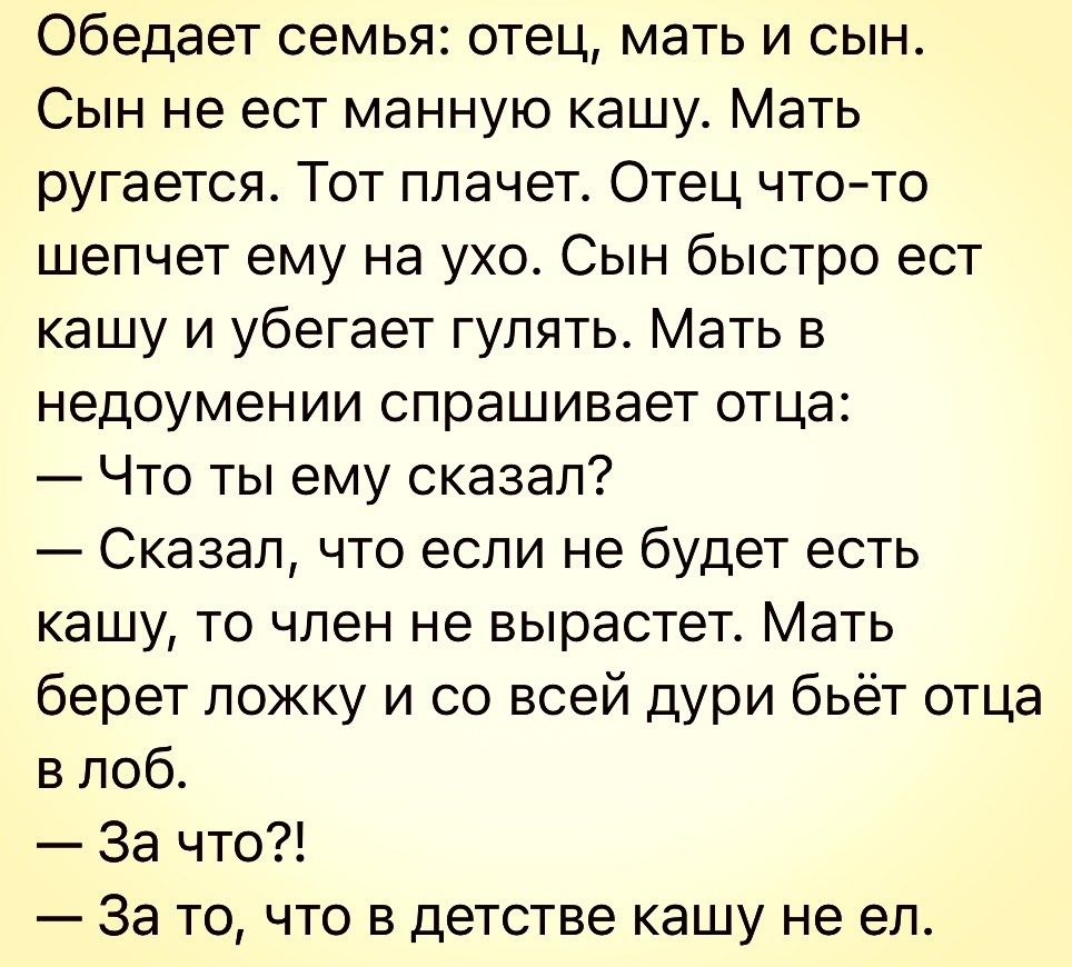 обедает семья отец мать и сын Сын не ест манную кашу Мать ругается Тот плачет Отец чтото шепчет ему на ухо Сын быстро ест кашу и убегает гулять Мать в недоумении спрашивает отца Что ты ему сказал Сказал что если не будет есть кашу то член не вырастет Мать берет ложку и со всей дури бьёт отца в лоб За что За то что в детстве кашу не ел