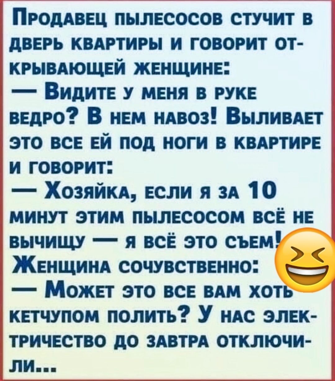 Пгоддвец пылесосов стучит в дверь квдгтиры и говорит от крывдющей женщине Видите у меня в руке ведро В нем пиво Выливдет это все ей под ноги в квдгтиге и говорит Хозяйки если я зд 10 минут этим пылесосом все не вычищу я все это съем Женщинд сочувственно Может это все им хоть _ кетчупом полить У ндс элек ТРИЧЕСТВО до ЗАВТРА ОТКЛЮЧИ ЛИ