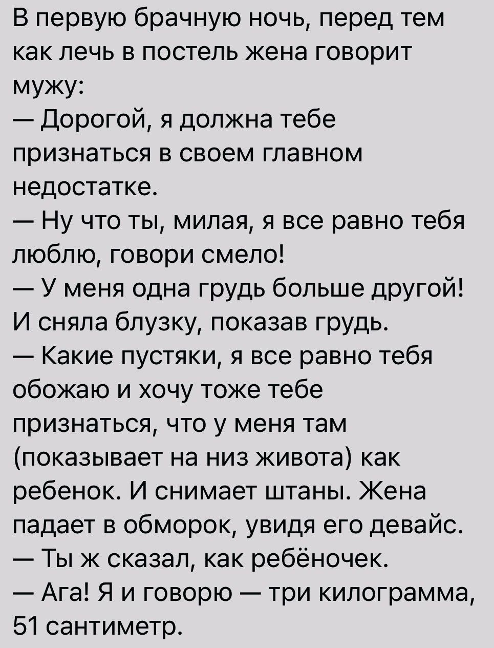 В первую брачную ночь перед тем как лечь в постель жена говорит мужу Дорогой я должна тебе признаться в своем главном недостатке Ну что ты милая я все равно тебя люблю говори смело У меня одна грудь больше другой И сняла блузку показав грудь Какие пустяки я все равно тебя обожаю и хочу тоже тебе признаться что у меня там показывает на низ живота как ребенок И снимает штаны Жена падает в обморок ув