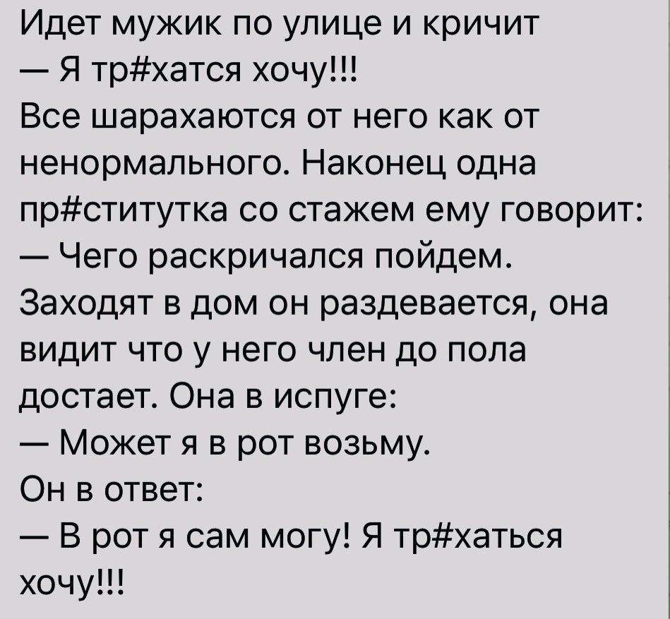 Идет мужик по улице и кричит Я трхатся хочу Все шарахаются от него как от ненормального Наконец одна прститутка со стажем ему говорит Чего раскричапся пойдем Заходят в дом он раздевается она видит что у него член до пола достает Она в испуге Может я в рот возьму Он в ответ В рот я сам могу Я трхаться хочу