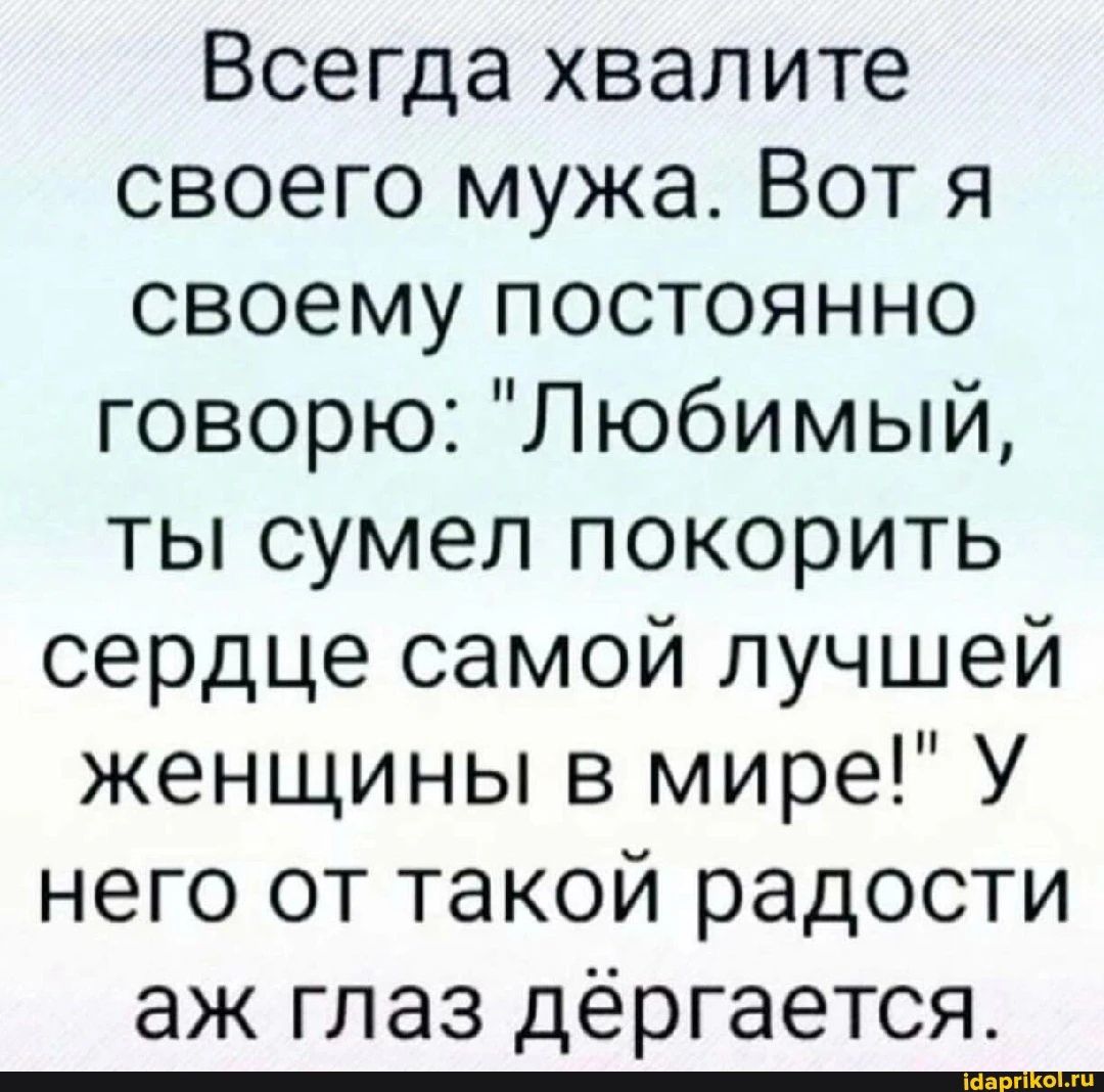 Всегда хвалите своего мужа Вот я своему постоянно говорю Любимый ты сумел покорить сердце самой лучшей женщины в мире У него от такой радости аж глаз дёргается