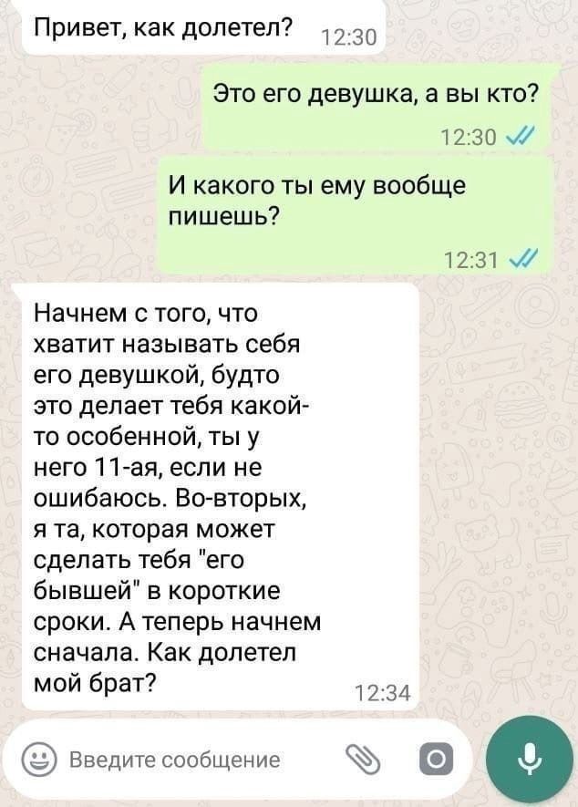 Привет как долетел 7230 Это его девушка а вы кто 1230 и И какого ты ему вообще п ишеш ь 1231 Начнем с того что ХБЗТИТ называть себя его девушкой будто это делает тебя какой то особенной ты у него 11 ая если не ошибаюсь Вт вторых Я Та которая МОЖЕТ сделать тебя его бывшей в короткие сроки А теперь начнем сначала Как долетел мой брат 234 Еведитесообщение