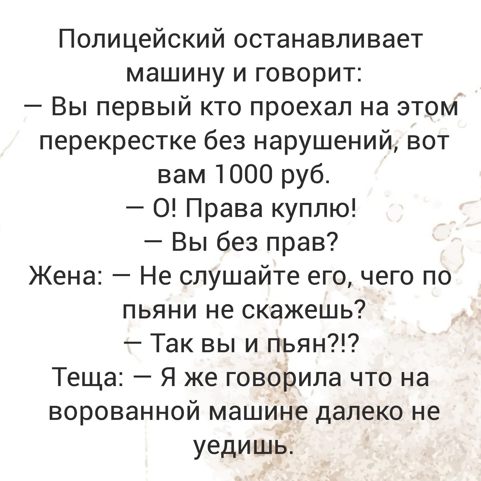 Полицейский останавливает машину и говорит Вы первый кто проехал на этом перекрестке без нарушений вот вам 1000 руб 0 Права куплю Вы без прав Жена Не слушайте его чего по пьяни не скажешь Так вы и пьян Теща Я же говорила что на ворованной машине далеко не уедишь