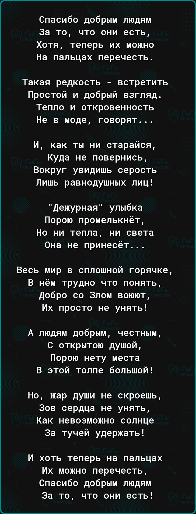 Спасибо добрым людям за то что они есть Хотя теперь их можно На пальцах перечесть Такая редкость встретить Простой и добрый взгляд Тепло и откровенность Не в моде говорят и как ты ни старайся Куда не повернись Вокруг увидишь серость Лишь равнодушных лиц дежурная улыбка Порою промелькнёт Но ни тепла ни света Она не принесет Весь мир в сплошной горячке В нём трудно что понять добро со Злом воюют Их 