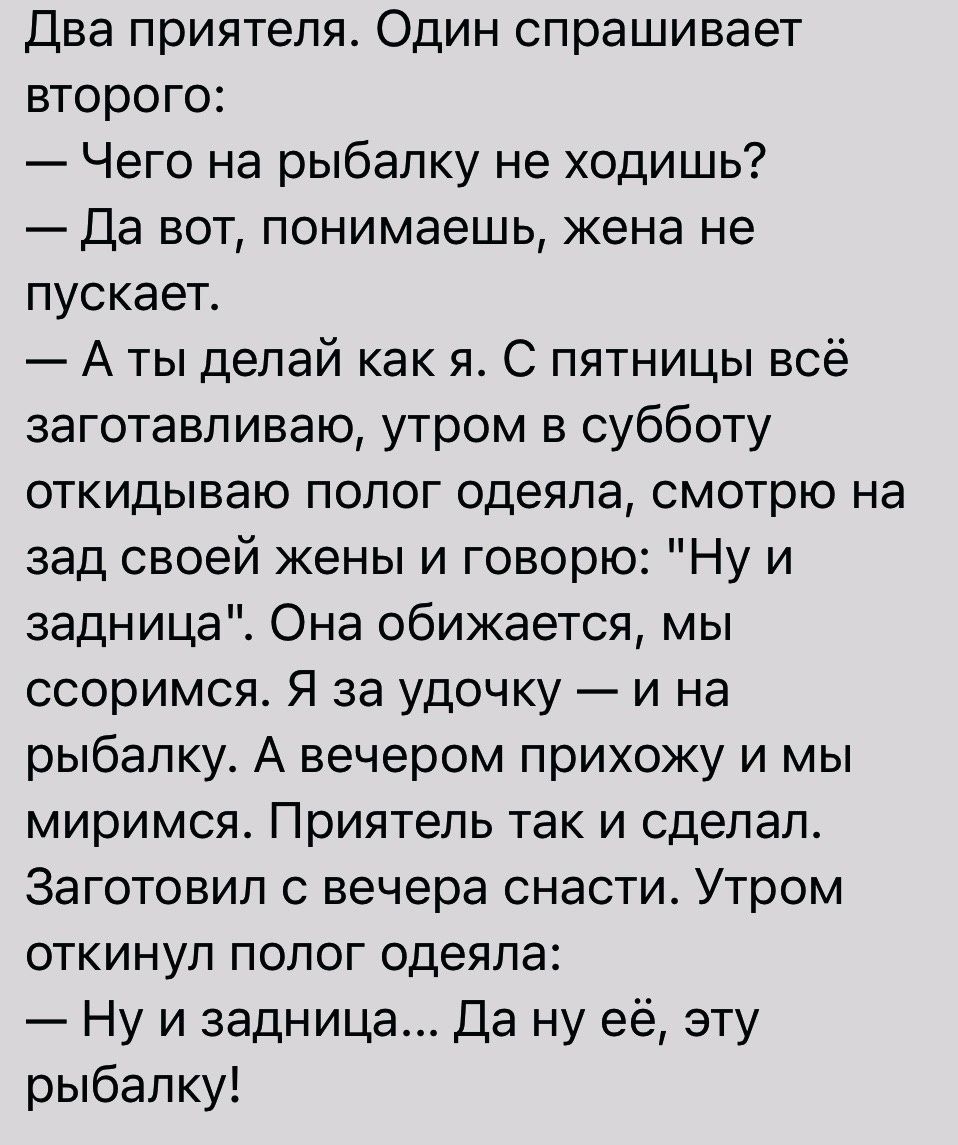 Два приятеля Один спрашивает второго Чего на рыбалку не ходишь Да вот понимаешь жена не пускает А ты делай как я С пятницы всё заготавливаю утром в субботу откидываю полог одеяла смотрю на зад своей жены и говорю Ну и задница Она обижается мы ссоримся Я за удочку и на рыбалку А вечером прихожу и мы миримся Приятель так и сделал Заготовил вечера снасти Утром откинул полог одеяла Ну и задница Да ну 