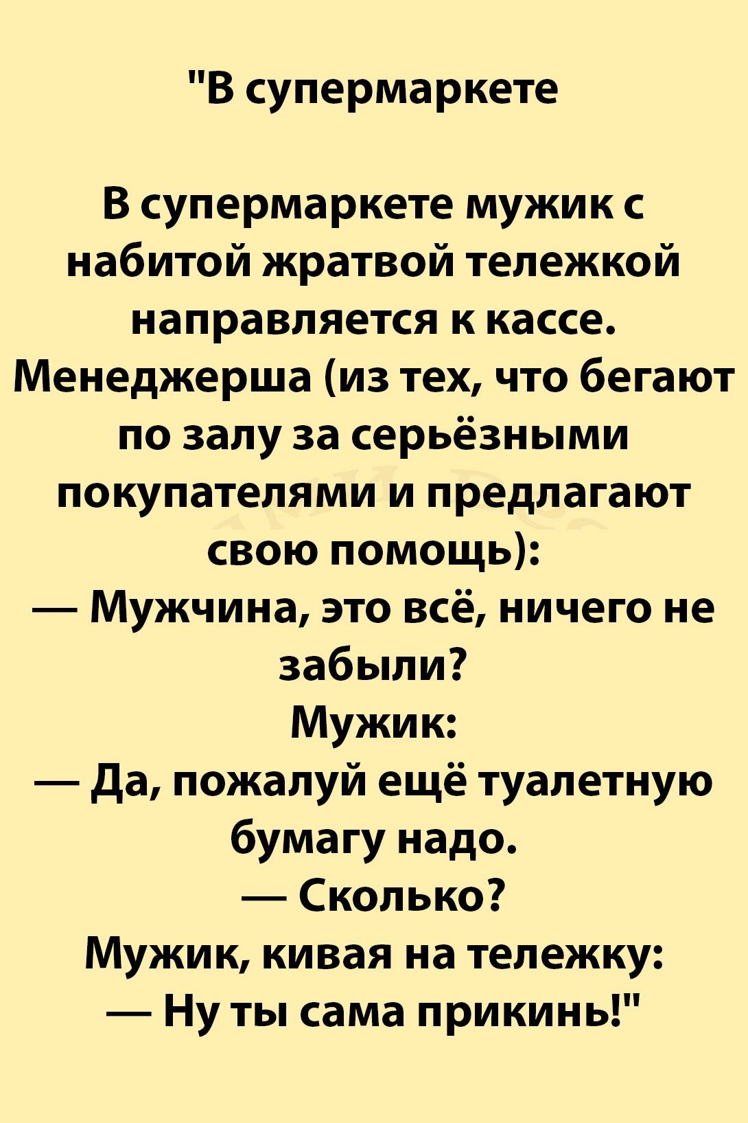 В супермаркете В супермаркете мужик набитой жратвой тележкой направляется к кассе Менеджерша из тех что бегают по залу за серьёзными покупателями и предлагают свою помощь Мужчина это всё ничего не забыли Мужик да пожалуй ещё туалетную бумагу надо Сколько Мужик кивая на тележку Ну ты сама прикинь