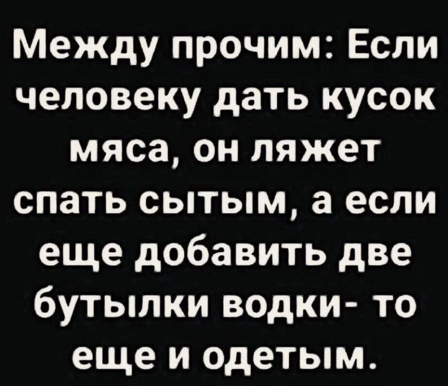 Между прочим Если человеку дать кусок мяса он ляжет спать сытым а если еще добавить две бутылки водки то еще и одетым