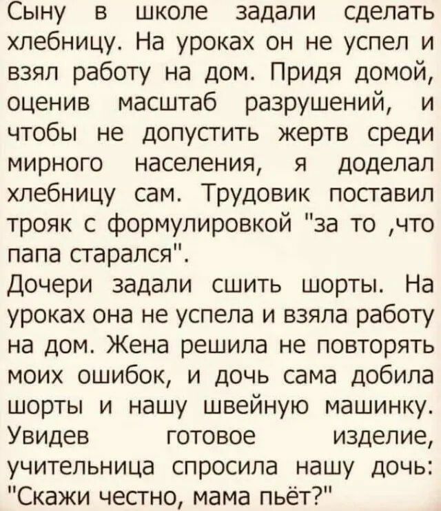 Сыну в школе задали сделать хпебницу На уроках он не успел и взял работу на дом Придя домой оценив масштаб разрушений и чтобы не допустить жертв среди мирного населения я доделал хлебницу сам Трудовик поставил трояк с формулировкой за то что папа старался Дочери задали сшить шорты На уроках она не успела и взяла работу на дом Жена решила не повторять моих ошибок и дочь сама добипа шорты и нашу шве