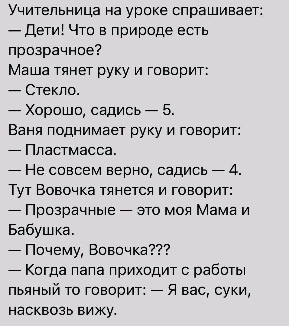 Учительница на уроке спрашивает дети Что в природе есть прозрачное Маша тянет руку и говорит Стекло Хорошо садись 5 Ваня поднимает руку и говорит Пластмасса Не совсем верно садись 4 Тут Вовочка тянется и говорит Прозрачные это моя Мама и Бабушка Почему Вовочка Когда папа приходит с работы пьяный то говорит Я вас суки насквозь вижу