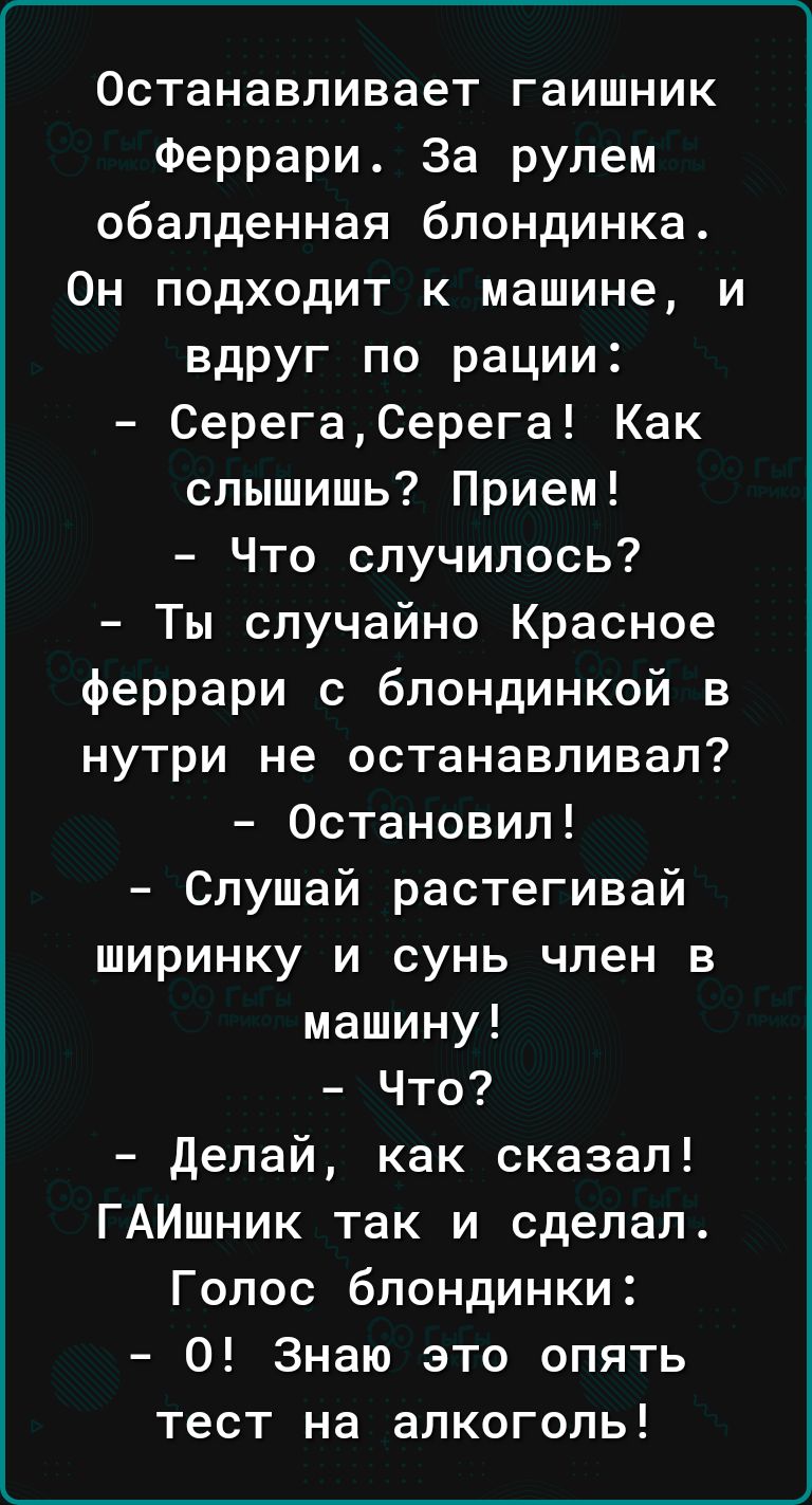 Г__________________________ Останавливает гаишник Феррари За рулем обалденная блондинка Он подходит к машине и вдруг по рации СерегаСерега Как слышишь Прием Что случилось Ты случайно Красное феррари с блондинкой в нутри не останавливал Остановил Слушай растегивай ширинку и сунь член в машину Что делай как сказал ГАИшник так и сделал Голос блондинки 0 Знаю это опять тест на алкоголь