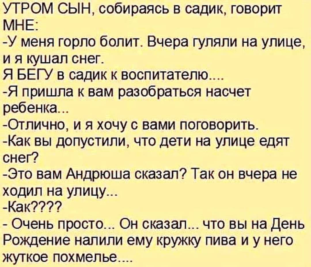 УТРОМ СЫН собираясь в садик говорит МНЕ У меня горло болит Вчера гуляли на улице и я кушал снег Я БЕГУ в садик к воспитателю Я пришла к вам разобраться насчет ребенка _Отлично и я хочу с вами поговорить Как вы допустили что дети на улице едят снег Это вам Андрюша сказал Так он вчера не ходил на улицу Как7 Очень просто Он сказал что вы на День Рождение налили ему кружку пива и у него жуткое похмель